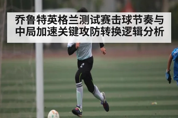 乔鲁特英格兰测试赛击球节奏与中局加速关键攻防转换逻辑分析